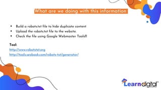 What are we doing with this information
• Build a robots.txt file to hide duplicate content
• Upload the robots.txt file to the website.
• Check the file using Google Webmaster Tools!!!
Tool:
http://www.robotstxt.org
http://tools.seobook.com/robots-txt/generator/
 
