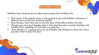 No follow links
Nofollow links attributes do not allow search engine bots to follow link.
▪ That means if the website owner is linking back to you with Nofollow attributes, it
does not pass on link juice (ranking signals).
▪ Only Humans when they click on the link, they will be able to follow the links.
▪ Though some time back Google made it clear that they don’t consider Nofollow link
attributes but weightage of such links are really less.
▪ Even though, it’s a good practice to use Nofollow link attribute to those link, where
you don’t want to pass link-juice.
 