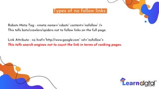 Types of no follow links
Robots Meta Tag : <meta name=”robots” content=”nofollow” />
This tells bots/crawlers/spiders not to follow links on the full page.
Link Attribute : <a href=”http://www.google.com” rel=”nofollow”>
This tells search engines not to count the link in terms of ranking pages.
 