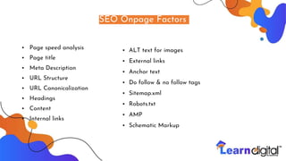 SEO Onpage Factors
• Page speed analysis
• Page title
• Meta Description
• URL Structure
• URL Canonicalization
• Headings
• Content
• Internal links
• ALT text for images
• External links
• Anchor text
• Do follow & no follow tags
• Sitemap.xml
• Robots.txt
• AMP
• Schematic MarkupPS
 