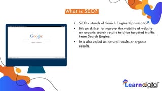 What is SEO?
▪ SEO – stands of Search Engine Optimization.
▪ It's an skillset to improve the visibility of website
on organic search results to drive targeted traffic
from Search Engine.
▪ It is also called as natural results or organic
results.
 