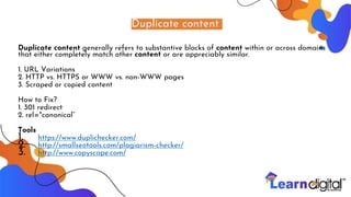 Duplicate content
Duplicate content generally refers to substantive blocks of content within or across domains
that either completely match other content or are appreciably similar.
1. URL Variations
2. HTTP vs. HTTPS or WWW vs. non-WWW pages
3. Scraped or copied content
How to Fix?
1. 301 redirect
2. rel="canonical“
Tools
1. https://www.duplichecker.com/
2. http://smallseotools.com/plagiarism-checker/
3. http://www.copyscape.com/
 