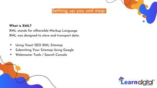 Setting up you xml map
What is XML?
XML stands for eXtensible Markup Language.
XML was designed to store and transport data.
• Using Yoast SEO XML Sitemap
• Submitting Your Sitemap Using Google
• Webmaster Tools / Search Console
 