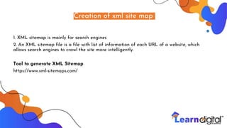 Creation of xml site map
1. XML sitemap is mainly for search engines
2. An XML sitemap file is a file with list of information of each URL of a website, which
allows search engines to crawl the site more intelligently.
Tool to generate XML Sitemap
https://www.xml-sitemaps.com/
 