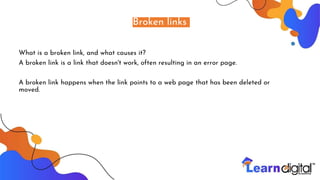Broken links
What is a broken link, and what causes it?
A broken link is a link that doesn't work, often resulting in an error page.
A broken link happens when the link points to a web page that has been deleted or
moved.
 
