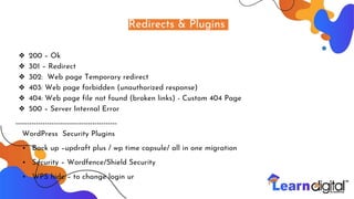 Redirects & Plugins
❖ 200 – Ok
❖ 301 – Redirect
❖ 302: Web page Temporary redirect
❖ 403: Web page forbidden (unauthorized response)
❖ 404: Web page file not found (broken links) - Custom 404 Page
❖ 500 – Server Internal Error
---------------------------------------------
WordPress Security Plugins
• Back up –updraft plus / wp time capsule/ all in one migration
• Security – Wordfence/Shield Security
• WPS hide – to change login ur
 