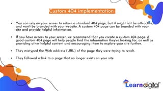 Custom 404 implementation
• You can rely on your server to return a standard 404 page, but it might not be attractive,
and won't be branded with your website. A custom 404 page can be branded with your
site and provide helpful information.
• If you have access to your server, we recommend that you create a custom 404 page. A
good custom 404 page will help people find the information they're looking for, as well as
providing other helpful content and encouraging them to explore your site further.
• They mistyped the Web address (URL) of the page they were trying to reach.
• They followed a link to a page that no longer exists on your site.
 