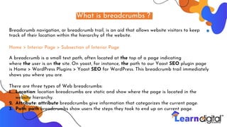 What is breadcrumbs ?
Breadcrumb navigation, or breadcrumb trail, is an aid that allows website visitors to keep
track of their location within the hierarchy of the website.
Home > Interior Page > Subsection of Interior Page
A breadcrumb is a small text path, often located at the top of a page indicating
where the user is on the site. On yoast, for instance, the path to our Yoast SEO plugin page
is Home > WordPress Plugins > Yoast SEO for WordPress. This breadcrumb trail immediately
shows you where you are.
There are three types of Web breadcrumbs:
1. Location: location breadcrumbs are static and show where the page is located in the
website hierarchy.
2. Attribute: attribute breadcrumbs give information that categorizes the current page.
3. Path: path breadcrumbs show users the steps they took to end up on current page.
 