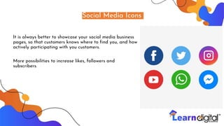 Social Media Icons
It is always better to showcase your social media business
pages, so that customers knows where to find you, and how
actively participating with you customers.
More possibilities to increase likes, followers and
subscribers.
 