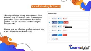 Social sharing buttons
Sharing is always caring, having social share
buttons, help the website users to share your
product or service or content to their social
profile, such as Facebook, Twitter, Google+
LinkedIn etc.
Google love social signal, and recommend it as
a very important ranking factors.
 