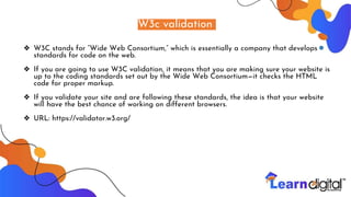 W3c validation
❖ W3C stands for “Wide Web Consortium,” which is essentially a company that develops
standards for code on the web.
❖ If you are going to use W3C validation, it means that you are making sure your website is
up to the coding standards set out by the Wide Web Consortium—it checks the HTML
code for proper markup.
❖ If you validate your site and are following these standards, the idea is that your website
will have the best chance of working on different browsers.
❖ URL: https://validator.w3.org/
 