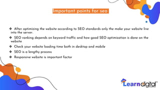 Important points for seo
❖ After optimizing the website according to SEO standards only the make your website live
into the server.
❖ SEO ranking depends on keyword traffic and how good SEO optimization is done on the
website
❖ Check your website loading time both in desktop and mobile
❖ SEO is a lengthy process
❖ Responsive website is important factor
 