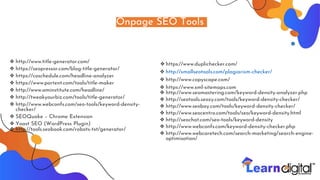 Onpage SEO Tools
❖ http://www.title-generator.com/
❖ https://seopressor.com/blog-title-generator/
❖ https://coschedule.com/headline-analyzer
❖ https://www.portent.com/tools/title-maker
❖ http://www.aminstitute.com/headline/
❖ http://tweakyourbiz.com/tools/title-generator/
❖ http://www.webconfs.com/seo-tools/keyword-density-
checker/
❖ SEOQuake – Chrome Extension
❖ Yoast SEO (WordPress Plugin)
❖ http://tools.seobook.com/robots-txt/generator/
❖ https://www.duplichecker.com/
❖ http://smallseotools.com/plagiarism-checker/
❖ http://www.copyscape.com/
❖ https://www.xml-sitemaps.com
❖ http://www.seomastering.com/keyword-density-analyzer.php
❖ http://seotools.seozy.com/tools/keyword-density-checker/
❖ http://www.seobay.com/tools/keyword-density-checker/
❖ http://www.seocentro.com/tools/seo/keyword-density.html
❖ http://seochat.com/seo-tools/keyword-density
❖ http://www.webconfs.com/keyword-density-checker.php
❖ http://www.webcaretech.com/search-marketing/search-engine-
optimisation/
 