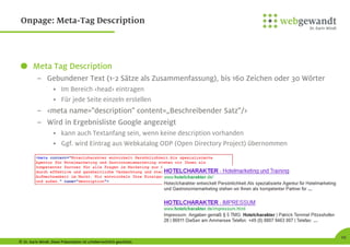 © Dr. Karin Windt. Diese Präsentation ist urheberrechtlich geschützt.
Meta Tag Description
– Gebundener Text (1-2 Sätze als Zusammenfassung), bis 160 Zeichen oder 30 Wörter
• Im Bereich <head> eintragen
• Für jede Seite einzeln erstellen
– <meta name="description" content=„Beschreibender Satz"/>
– Wird in Ergebnisliste Google angezeigt
• kann auch Textanfang sein, wenn keine description vorhanden
• Ggf. wird Eintrag aus Webkatalog ODP (Open Directory Project) übernommen
10
Onpage: Meta-Tag Description
 