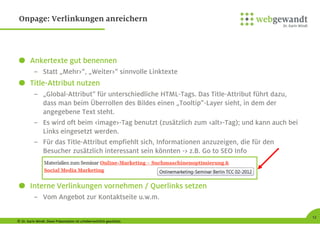 © Dr. Karin Windt. Diese Präsentation ist urheberrechtlich geschützt.
12
Onpage: Verlinkungen anreichern
Ankertexte gut benennen
– Statt „Mehr>“, „Weiter>“ sinnvolle Linktexte
Title-Attribut nutzen
– „Global-Attribut” für unterschiedliche HTML-Tags. Das Title-Attribut führt dazu,
dass man beim Überrollen des Bildes einen „Tooltip”-Layer sieht, in dem der
angegebene Text steht.
– Es wird oft beim <image>-Tag benutzt (zusätzlich zum <alt>-Tag); und kann auch bei
Links eingesetzt werden.
– Für das Title-Attribut empfiehlt sich, Informationen anzuzeigen, die für den
Besucher zusätzlich interessant sein könnten -> z.B. Go to SEO Info
Interne Verlinkungen vornehmen / Querlinks setzen
– Vom Angebot zur Kontaktseite u.w.m.
 