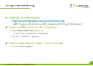© Dr. Karin Windt. Diese Präsentation ist urheberrechtlich geschützt.
13
Onpage: URL-Bezeichnung
Eindeutige URL-Bezeichnungen:
– http://www.hotelcharakter.de/leistungen/hotelmarketing
– Statt: http://www.hotelcharakter.de/index.php?seite=Wir%20%FCber%20uns
Dynamische URLs in statische URLs umschreiben
– Parameter vermeiden (‚Real URL‘)
• PHP-Seiten umschreiben → mod-rewrite
– Bei WP: „Permalinks“ genannt
Einfache Linkstruktur, kurze Wege, nicht verschachteln
– Breadcrumbnavigation
 
