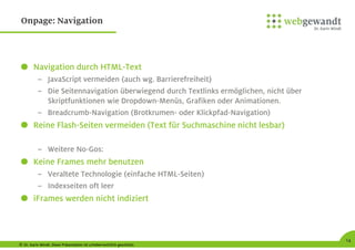 © Dr. Karin Windt. Diese Präsentation ist urheberrechtlich geschützt.
14
Onpage: Navigation
Navigation durch HTML-Text
– JavaScript vermeiden (auch wg. Barrierefreiheit)
– Die Seitennavigation überwiegend durch Textlinks ermöglichen, nicht über
Skriptfunktionen wie Dropdown-Menüs, Grafiken oder Animationen.
– Breadcrumb-Navigation (Brotkrumen- oder Klickpfad-Navigation)
Reine Flash-Seiten vermeiden (Text für Suchmaschine nicht lesbar)
– Weitere No-Gos:
Keine Frames mehr benutzen
– Veraltete Technologie (einfache HTML-Seiten)
– Indexseiten oft leer
iFrames werden nicht indiziert
 