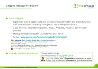 © Dr. Karin Windt. Diese Präsentation ist urheberrechtlich geschützt.
16
Google : Strukturierte Daten
Rich Snippets
– Ergebnisse einer Google-Suche, die eine Erweiterung besitzen. Die Einbindung von
Rich Snippets stellt simple Ergänzungen zu den Suchergebnissen dar.
– Apps, Autoren, Veranstaltungsdaten, Musik, Produkte, Rezepte, Bewertungen
(Sterne)
– Markup-Format Mikrodaten (Mikroformat oder RDFa)
– Testen: www.google.com/webmasters/tools/richsnippets
AutorIn: G+-Profil verlinken
 