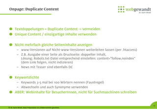 © Dr. Karin Windt. Diese Präsentation ist urheberrechtlich geschützt.
17
Onpage: Duplicate Content
Textdoppelungen = Duplicate Content -> vermeiden
Unique Content / einzigartige Inhalte verwenden
Nicht mehrfach gleiche Seiteninhalte anzeigen
– www-Versionen auf Nicht-www-Versionen weiterleiten lassen (per .htaccess)
– Z.B. Ausgabe einer Seite als Druckseite: doppelter Inhalt,
Lösung: Robots.txt-Datei entsprechend einstellen: content="follow,noindex“
(dem Link folgen, nicht indizieren)
– News mit Teaser sind ebenfalls DC
Keywortdichte
– Keywords 3-5 mal bei 100 Wörtern nennen (Faustregel)
– Abwechseln und auch Synonyme verwenden
ABER: Webinhalte für BesucherInnen, nicht für Suchmaschinen schreiben
 