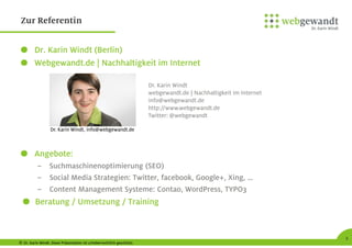 © Dr. Karin Windt. Diese Präsentation ist urheberrechtlich geschützt.
2
Zur Referentin
Dr. Karin Windt (Berlin)
Webgewandt.de | Nachhaltigkeit im Internet
Angebote:
– Suchmaschinenoptimierung (SEO)
– Social Media Strategien: Twitter, facebook, Google+, Xing, …
– Content Management Systeme: Contao, WordPress, TYPO3
Beratung / Umsetzung / Training
Dr. Karin Windt
webgewandt.de | Nachhaltigkeit im Internet
info@webgewandt.de
http://www.webgewandt.de
Twitter: @webgewandt
Dr. Karin Windt, info@webgewandt.de
 