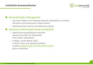 © Dr. Karin Windt. Diese Präsentation ist urheberrechtlich geschützt.
20
Natürliche Kommunikation
Nichtzuletzt gilt: Inhalt gewinnt
– Das beste Mittel, eine Webseite bekannt und beliebt zu machen:
Nützliche und interessante Inhalte bieten!
– Suchmaschinen sind nur ein Mittel zum Zweck
Userinnen schätzen gute Inhalte und Qualität
– Natürliche Kommunikation zwischen
Nutzerinnen hilft, die Reputation
Ihrer Seiten aufzubauen.
– In Blogs, Social-Media-Tools,
E-Mails, Foren und weiteren Kanälen
werden qualitativ gute und informative Seiten
gerne empfohlen.
 