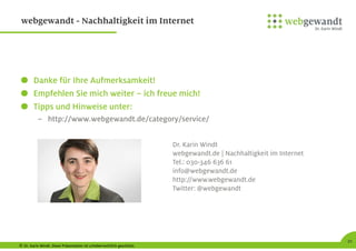 © Dr. Karin Windt. Diese Präsentation ist urheberrechtlich geschützt.
21
webgewandt - Nachhaltigkeit im Internet
Danke für Ihre Aufmerksamkeit!
Empfehlen Sie mich weiter – ich freue mich!
Tipps und Hinweise unter:
– http://www.webgewandt.de/category/service/
Dr. Karin Windt
webgewandt.de | Nachhaltigkeit im Internet
Tel.: 030-346 636 61
info@webgewandt.de
http://www.webgewandt.de
Twitter: @webgewandt
 