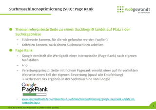 © Dr. Karin Windt. Diese Präsentation ist urheberrechtlich geschützt.
4
Suchmaschinenoptimierung (SEO): Page Rank
Themenrelevanteste Seite zu einem Suchbegriff landet auf Platz 1 der
Suchergebnisse
– Stichworte kennen, für die wir gefunden werden (wollen)
– Kriterien kennen, nach denen Suchmaschinen arbeiten
Page Rank
– Google ermittelt die Wertigkeit einer Internetseite (Page Rank) nach eigenen
Maßstäben
– 1-10
– Vererbungsprinzip: Seite mit hohem Pagerank vererbt einer auf ihr verlinkten
Webseite einen Teil der eigenen Bewertung (quasi wie Empfehlung)
-> verbessert das Ergebnis in der Suchmaschine von Google
– www.seo-handbuch.de/suchmaschinen-suchmaschinenoptimierung/google-pagerank-update-im-
november-2012
 