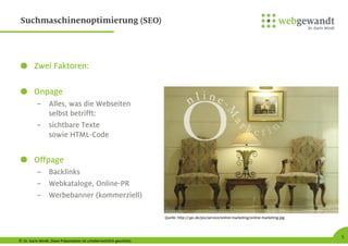 © Dr. Karin Windt. Diese Präsentation ist urheberrechtlich geschützt.
5
Suchmaschinenoptimierung (SEO)
Zwei Faktoren:
Onpage
– Alles, was die Webseiten
selbst betrifft:
– sichtbare Texte
sowie HTML-Code
Offpage
– Backlinks
– Webkataloge, Online-PR
– Werbebanner (kommerziell)
Quelle: http://3pc.de/pix/service/online-marketing/online-marketing.jpg
 