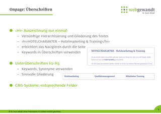 © Dr. Karin Windt. Diese Präsentation ist urheberrechtlich geschützt.
8
Onpage: Überschriften
<H1> Auszeichnung nur einmal
– Vernünftige Hierarchisierung und Gliederung des Textes
– <h1>HOTELCHARAKTER – Hotelmarketing & Training</h1>
– erleichtert das Navigieren durch die Seite
– Keywords in Überschriften verwenden
Unterüberschriften H2-H3
– Keywords, Synonyme verwenden
– Sinnvolle Gliederung
CMS-Systeme: entsprechende Felder
 