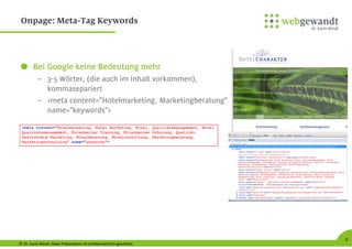 © Dr. Karin Windt. Diese Präsentation ist urheberrechtlich geschützt.
9
Onpage: Meta-Tag Keywords
Bei Google keine Bedeutung mehr
– 3-5 Wörter, (die auch im Inhalt vorkommen),
kommasepariert
– <meta content="Hotelmarketing, Marketingberatung"
name="keywords">
 