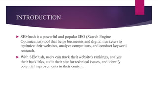 INTRODUCTION
 SEMrush is a powerful and popular SEO (Search Engine
Optimization) tool that helps businesses and digital marketers to
optimize their websites, analyze competitors, and conduct keyword
research.
 With SEMrush, users can track their website's rankings, analyze
their backlinks, audit their site for technical issues, and identify
potential improvements to their content.
 