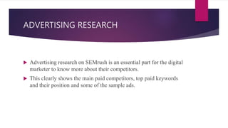 ADVERTISING RESEARCH
 Advertising research on SEMrush is an essential part for the digital
marketer to know more about their competitors.
 This clearly shows the main paid competitors, top paid keywords
and their position and some of the sample ads.
 