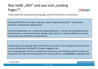 Was heißt „SEO“ und was sind „Landing 
Pages“?   
Professionelles SEO und opKmierte Landing Pages erhöhen die PosiKonen in Suchmaschinen  



Der Begriﬀ SEO kommt aus dem englischen „Search Engine OpKmizaKon“  und bedeutet 
übersetzt „SuchmaschinenopKmierung“. 

SEO ist ein Bestandteil  von  „Online MarkeKng Maßnahmen“  mit dem Ziel die Webseite eines 
Unternehmens in den Suchmaschinen (Google, Bing, Yahoo etc.)  besser auﬃndbar zu machen 
und auf die ersten PosiKonen zu katapulKeren.  



Landing Pages sind diejenige Seitne einer Webseite, auf der z.B. der Google Nutzer landet, wenn 
er einen besKmmten Suchbegriﬀ in Google eingegeben hat  
Sie ist diejenige Seite, die für ein besKmmtes Produkt oder eine Werbung opKmiert wurde und 
die speziell auf besKmmte Schlüsselwörter für Suchmaschinen, sog. Keywords, ausgelegt wurde. 


27. April 2011 
                                              © 2011 twago                                     1 
 