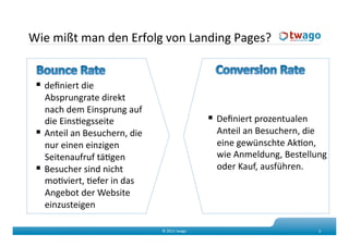 Wie mißt man den Erfolg von Landing Pages? 

   Outsourcing 
   deﬁniert die 
    Absprungrate direkt 
    nach dem Einsprung auf 
    die EinsKegsseite                             Deﬁniert prozentualen 
   Anteil an Besuchern, die                      Anteil an Besuchern, die 
    nur einen einzigen                            eine gewünschte AkKon, 
    Seitenaufruf täKgen                           wie Anmeldung, Bestellung 
   Besucher sind nicht                           oder Kauf, ausführen. 
    moKviert, Kefer in das 
    Angebot der Website 
    einzusteigen  

                                © 2011 twago                                2 
 