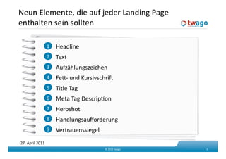 Neun Elemente, die auf jeder Landing Page 
enthalten sein sollten 

                  1    Headline 
                  2    Text 
                  3    Aufzählungszeichen 
                  4    Fed‐ und Kursivschrif 
                  5    Title Tag 
                  6    Meta Tag DescripKon 
                  7    Heroshot 
                  8    Handlungsauﬀorderung 
                  9    Vertrauenssiegel 
27. April 2011 
                                           © 2011 twago    3 
 