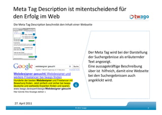 Meta Tag DescripKon ist mitentscheidend für 
den Erfolg im Web  
Die Meta Tag DescripKon beschreibt den Inhalt einer Webseite  

      5           1
                   3
     7
                  2
      9
                                                               Der Meta Tag wird bei der Darstellung           
                  8
                                                               der Suchergebnisse als erläuternder             
                                                               Text angezeigt. 
                                                               Eine aussagekräfige Beschreibung 
                                                               über ist  hilfreich, damit eine Webseite             
                                                               bei den Suchergebnissen auch            
                                                               angeklickt wird. 
                                               6 



27. April 2011 
                                               © 2011 twago                                                6 
 