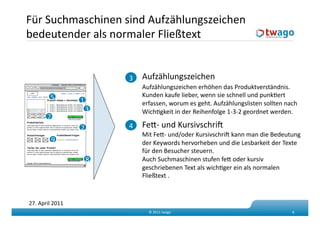 Für Suchmaschinen sind Aufzählungszeichen 
bedeutender als normaler Fließtext  


                            3    Aufzählungszeichen 
                                 Aufzählungszeichen erhöhen das Produktverständnis. 
         5                       Kunden kaufe lieber, wenn sie schnell und punkKert 
                  1              erfassen, worum es geht. Aufzählungslisten sollten nach 
                       3         WichKgkeit in der Reihenfolge 1‐3‐2 geordnet werden. 
       7 
                  2         4    Fed‐ und Kursivschrif 
                                 Mit Fed‐ und/oder Kursivschrif kann man die Bedeutung 
            9                    der Keywords hervorheben und die Lesbarkeit der Texte 
                                 für den Besucher steuern. 
                       8         Auch Suchmaschinen stufen fed oder kursiv 
                                 geschriebenen Text als wichKger ein als normalen 
                                 Fließtext . 



27. April 2011 
                                   © 2011 twago                                       8 
 