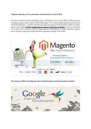 Magento offering a list of assistance in the dynamic world of SEO
The process that an internet marketing team subscribes to for an onsite SEO is different from
creating a general static website with HTML pages. It’s a much complicated process and calls
for much adroitness – with the need for the same increasing with the speed at which a website
gains in size. With #1 SEO optimization Company Magento Authority , however, becomes
a lot easier. All it needs is a better incorporation of the features. A better integrate requires
one to possess a deep knowledge about the alignment settings of the CMS.

The Future of SEO and Magento after Panda Penguin and Hummingbird Update

 