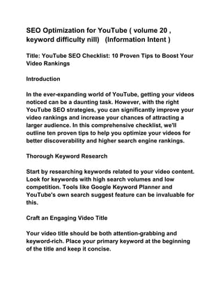 SEO Optimization for YouTube ( volume 20 ,
keyword difficulty nill) (Information Intent )
Title: YouTube SEO Checklist: 10 Proven Tips to Boost Your
Video Rankings
Introduction
In the ever-expanding world of YouTube, getting your videos
noticed can be a daunting task. However, with the right
YouTube SEO strategies, you can significantly improve your
video rankings and increase your chances of attracting a
larger audience. In this comprehensive checklist, we'll
outline ten proven tips to help you optimize your videos for
better discoverability and higher search engine rankings.
Thorough Keyword Research
Start by researching keywords related to your video content.
Look for keywords with high search volumes and low
competition. Tools like Google Keyword Planner and
YouTube's own search suggest feature can be invaluable for
this.
Craft an Engaging Video Title
Your video title should be both attention-grabbing and
keyword-rich. Place your primary keyword at the beginning
of the title and keep it concise.
 