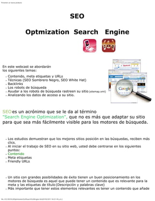 Presentar un nuevo producto




                                                                                SEO

                              Optmization Search                                      Engine

 SEO - Optimización pa                                                                  ra
 Motores de Búsqueda
 En este webcast se abordarán
 los siguientes temas:
        Contenido, meta etiquetas y URLs
        Técnicas (SEO Sombrero Negro, SEO White Hat)
        Backlinks
        Los robots de búsqueda
        Ayudar a los robots de búsqueda rastreen su sitio (sitemap.xml)
        Analizando los datos de acceso a su sitio.

 Introducción
 SEO es un acrónimo que se le da al término
 "Search Engine Optimization", que no es más que adaptar su sitio
 para que sea más fácilmente visible para los motores de búsqueda.

 A partir
        Los estudios demuestran que los mejores sitios posición en las búsquedas, reciben más
        clics.
        Al iniciar el trabajo de SEO en su sitio web, usted debe centrarse en los siguientes
        puntos:
        Contenido
        Meta etiquetas
        Friendly URLs

 Contenido
        Un sitio con grandes posibilidades de éxito tienen un buen posicionamiento en los
        motores de búsqueda es aquel que puede tener un contenido que es relevante para la
        meta y las etiquetas de título (Descripción y palabras clave)
        Más importante que tener estos elementos relevantes es tener un contenido que añade


file:///E|/SEO%20Optimization%20Search%20Engine.htm[07/02/2011 04:01:49 p.m.]
 
