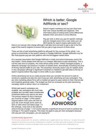 Which is better; Google
                                                           AdWords or seo?
                                                           Search engine marketing and pay-per-click have
                                                           their own unique benefits and negatives. This
                                                           informative piece of writing looks at the differences
                                                           between them and which is more effective.

                                         Pay per click is when you pay for specific rankings
                                         and are charged every time a user clicks your ad.
                                         SEO stands for search engine optimization and
there is no cost per click charge although it will take time and work to get a site to the first
page of the search engines to ensure that you get a huge amount of clicks clicks

There are lots of paid advertising platforms although for the purpose of this article, I am
going to concentrate on the search network in Google AdWords. Google AdWords is by far
the most popular pay-per-click platform with the the biggest market share.

It's a popular assumption that Google AdWords is costly and some businesses avoid it for
that reason. Some people think that seo is a cheaper alternative to paid advertising. This is
not the case and run properly, the costs will be pretty similar. Unless managed properly, a
Adwords campaign can produce a number of wasted clicks, dramatically increasing the price
of driving relevant traffic to your site. The advertiser obviously doesn’t pay for wasted clicks
in seo campaigns although a significant investment is needed to get web sites to the top of
search engines before they begin to drive traffic to your website.

Online advertising can be an costly process when you consider the amount it costs to
construct a website and also the cost of pay per click advertising and seo campaigns. Pay
per click marketing allows firms with a modest ad spend to pass visitors to their internet site
and hopefully generate sales. The budget can then be increased as the paid advertising
campaign starts to deliver return on investment.

Whilst paid search campaigns are
scalable, seo campaigns are much less
scalable and normally need considerable
investment before any returns are seen.
The primary reason for this is because
you must be on page 1 of the search
engines before most users will click on
your site. Even though some users do
click on sites which are below page 1 in
the rankings, most click on the adverts
close to the top of page 1. It of course requires a significant amount of work to achieve top
rankings in The search engines. This does not apply to pay per click campaigns because
with pay-per-click campaigns, you are paying for.

Confidentiality Agreement
The information contained within this document is confidential and is supplied solely for your internal use. You agree that you will
safeguard this information and not provide it to Marketing Grin competitors. You further agree to limit circulation to only those persons
needing the information. In summary you will apply common sense and respect the commercial interests of Marketing Grin Ltd


Copyright © Marketing Grin Ltd 2012                                                                      http://www.marketinggrin.com
 