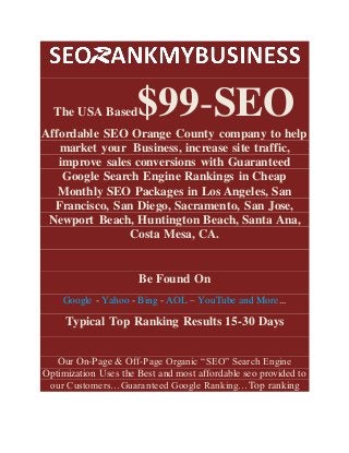 The USA Based$99-SEO
Affordable SEO Orange County company to help
market your Business, increase site traffic,
improve sales conversions with Guaranteed
Google Search Engine Rankings in Cheap
Monthly SEO Packages in Los Angeles, San
Francisco, San Diego, Sacramento, San Jose,
Newport Beach, Huntington Beach, Santa Ana,
Costa Mesa, CA.
Be Found On
Google - Yahoo - Bing - AOL – YouTube and More...
Typical Top Ranking Results 15-30 Days
Our On-Page & Off-Page Organic “SEO” Search Engine
Optimization Uses the Best and most affordable seo provided to
our Customers…Guaranteed Google Ranking…Top ranking
 