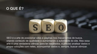 O QUE É?
SEO é a arte de posicionar sites e páginas nos mecanismos de busca,
criando conteúdo de qualidade e aumentando a autoridade do site. Mas essa
arte é uma verdadeira ciência: para ter resultados, é preciso analisar dados e
propor soluções com neles, acompanhar dados e, sempre, buscar otimizar.
 