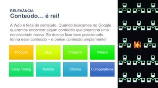 RELEVÂNCIA
Conteúdo… é rei!
A Web é feita de conteúdo. Quando buscamos no Google
queremos encontrar algum conteúdo que preencha uma
necessidade nossa. Se deseja ficar bem posicionado,
tenha esse conteúdo – e pense conteúdo amplamente!
Produto Blog Imagens Vídeos
Story Telling Notícia Ofertas Comparativos
 