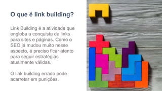 O que é link building?
Link Building é a atividade que
engloba a conquista de links
para sites e páginas. Como o
SEO já mudou muito nesse
aspecto, é preciso ficar atento
para seguir estratégias
atualmente válidas.
O link building errado pode
acarretar em punições.
 