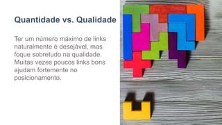 Quantidade vs. Qualidade
Ter um número máximo de links
naturalmente é desejável, mas
foque sobretudo na qualidade.
Muitas vezes poucos links bons
ajudam fortemente no
posicionamento.
 