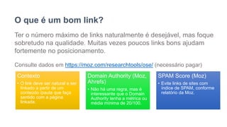 O que é um bom link?
Ter o número máximo de links naturalmente é desejável, mas foque
sobretudo na qualidade. Muitas vezes poucos links bons ajudam
fortemente no posicionamento.
Consulte dados em https://moz.com/researchtools/ose/ (necessário pagar)
Contexto
• O link deve ser natural e ser
linkado a partir de um
conteúdo /pauta que faça
sentido com a página
linkada.
Domain Authority (Moz,
Ahrefs)
• Não há uma regra, mas é
interessante que o Domain
Authority tenha a métrica ou
média mínima de 20/100.
SPAM Score (Moz)
• Evite links de sites com
índice de SPAM, conforme
relatório da Moz.
 