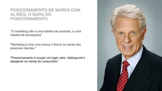 POSICIONAMENTO DE MARCA COM
AL RIES, O GURU DO
POSICIONAMENTO
”O marketing não é uma batalha de produtos, é uma
batalha de percepções”
"Marketing é criar uma marca e fixá-la na mente dos
possíveis clientes."
“Posicionamento é ocupar um lugar claro, distinguível e
desejável na mente do consumidor.”
 