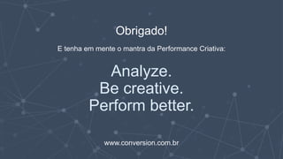 Obrigado!
E tenha em mente o mantra da Performance Criativa:
Analyze.
Be creative.
Perform better.
www.conversion.com.br
 