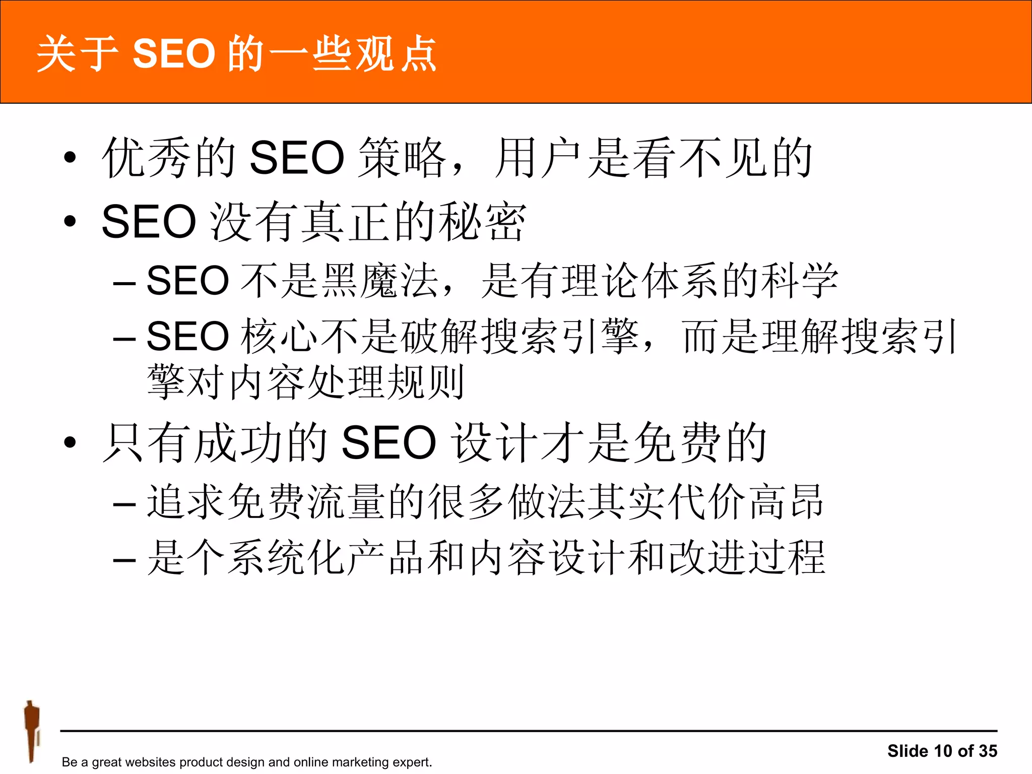关于 SEO 的一些观点 优秀的 SEO 策略，用户是看不见的 SEO 没有真正的秘密  SEO 不是黑魔法，是有理论体系的科学 SEO 核心不是破解搜索引擎，而是理解搜索引擎对内容处理规则 只有成功的 SEO 设计才是免费的 追求免费流量的很多做法其实代价高昂 是个系统化产品和内容设计和改进过程 
